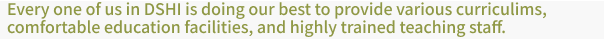 Every one of us in DSHI is doing our best to provide various curriculims, comfortable education facilities,and highly trained teaching staff.