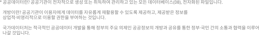 공공데이터란? 공공기관이 전자적으로 생성 또는 취득하여 관리하고 있는 모든 데이터베이스(DB), 전자화된 파일입니다. 개방이란? 공공기관이 이용자에게 데이터를 자유롭게 재활용할 수 있도록 제공하고, 제공받은 정보를 상업적,비영리적으로 이용할 권한을 부여하는 것입니다. 
	통계청은 적극적인 공공데이터 개방을 통해 정부 3.0의 주요 의제인 공공정보의 개방과 공유를 통한 정부,국민간의 소통과 협력을 이루어 나갈 것입니다.